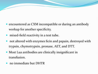  encountered as CXM incompatible or during an antibody
workup for another speciﬁcity.
 mixed-ﬁeld reactivity in a test tube.
 not altered with enzymes ﬁcin and papain, destroyed with
trypsin, chymotrypsin, pronase, AET, and DTT.
 Most Lua antibodies are clinically insigniﬁcant in
transfusion.
 no immediate but DHTR
 