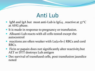 Anti Lub
 IgM and IgA but most anti-Lub is IgG4 , reactive at 37*C
at AHG phase.
 It is made in response to pregnancy or transfusion.
 Alloanti-Lub reacts with all cells tested except the
autocontrol
 reactions are often weaker with Lu(a+b+) RBCs and cord
RBCs.
 Ficin or papain does not signiﬁcantly alter reactivity.but
AET or DTT destroys Lub antigen
 Dec survival of transfused cells, post transfusion jaundice
noted
 