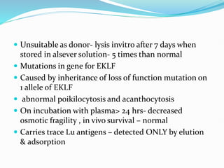  Unsuitable as donor- lysis invitro after 7 days when
stored in alsever solution- 5 times than normal
 Mutations in gene for EKLF
 Caused by inheritance of loss of function mutation on
1 allele of EKLF
 abnormal poikilocytosis and acanthocytosis
 On incubation with plasma> 24 hrs- decreased
osmotic fragility , in vivo survival – normal
 Carries trace Lu antigens – detected ONLY by elution
& adsorption
 