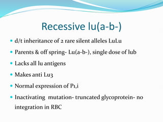 Recessive lu(a-b-)
 d/t inheritance of 2 rare silent alleles LuLu
 Parents & off spring- Lu(a-b-), single dose of lub
 Lacks all lu antigens
 Makes anti Lu3
 Normal expression of P1,i
 Inactivating mutation- truncated glycoprotein- no
integration in RBC
 