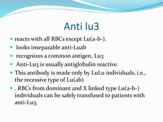 Anti lu3
 reacts with all RBCs except Lu(a-b-).
 looks inseparable anti-Luab
 recognizes a common antigen, Lu3
 Anti-Lu3 is usually antiglobulin reactive.
 This antibody is made only by LuLu individuals, i.e.,
the recessive type of Lu(ab)
 . RBCs from dominant and X linked type Lu(a-b-)
individuals can be safely transfused to patients with
anti-Lu3.
 