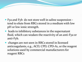  Fya and Fyb do not store well in saline suspension -
tend to elute from RBCs stored in a medium with low
pH or low ionic strength.
 leads to inhibitory substances in the supernatant
ﬂuid, which can weaken the reactivity of an anti-Fya or
anti-Fyb.
 changes are not seen in RBCs stored in licensed
anticoagulants, e.g., ACD, CPD, CPD-A1, or the reagent
solutions used by commercial manufacturers for
reagent RBCs
 