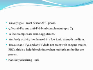  usually IgG1 - react best at AHG phase.
 50% anti-Fya and anti-Fyb bind complement upto C3
 A few examples are saline agglutinins.
 Antibody activity is enhanced in a low ionic strength medium.
 Because anti-Fya and anti-Fyb do not react with enzyme treated
RBCs, this is a helpful technique when multiple antibodies are
present.
 Naturally occurring - rare
 