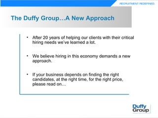 The Duffy Group…A New Approach


    • After 20 years of helping our clients with their critical
      hiring needs we’ve learned a lot.


    • We believe hiring in this economy demands a new
      approach.


    • If your business depends on finding the right
      candidates, at the right time, for the right price,
      please read on…
 