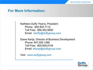 For More Information:


      Kathleen Duffy Ybarra, President
          Phone: 602.942.7112
          Toll Free: 866.452.9093
          Email: kduffy@duffygroup.com

      Diane Karija, Director of Business Development
          Phone: 847.550.1366
          Toll Free: 800.659.0134
          Email: dkarija@duffygroup.com

      Visit: www.duffygroup.com
 