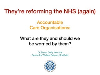 Accountable
Care Organisations: 
 
What are they and should we
be worried by them?
Dr Simon Duﬀy from the  
Centre for Welfare Reform, Sheﬃeld
They’re reforming the NHS (again)
 