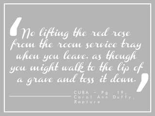 No lifting the red rose
from the room service tray
when you leave, as though
you might walk to the lip of
a grave and toss it down.
‘	
   ‘	
  
CUBA – Pg. 19,
Carol Ann Duffy,
Rapture
 