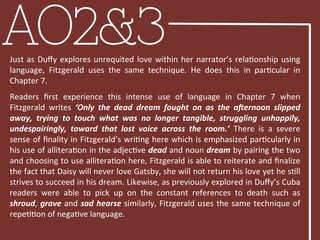 AO2&3Just	
  as	
  Duﬀy	
  explores	
  unrequited	
  love	
  within	
  her	
  narrator’s	
  relaBonship	
  using	
  
language,	
   Fitzgerald	
   uses	
   the	
   same	
   technique.	
   He	
   does	
   this	
   in	
   parBcular	
   in	
  
Chapter	
  7.	
  
	
  
Readers	
   ﬁrst	
   experience	
   this	
   intense	
   use	
   of	
   language	
   in	
   Chapter	
   7	
   when	
  
Fitzgerald	
   writes	
   ‘Only	
   the	
   dead	
   dream	
   fought	
   on	
   as	
   the	
   a'ernoon	
   slipped	
  
away,	
   trying	
   to	
   touch	
   what	
   was	
   no	
   longer	
   tangible,	
   struggling	
   unhappily,	
  
undespairingly,	
   toward	
   that	
   lost	
   voice	
   across	
   the	
   room.’	
   There	
   is	
   a	
   severe	
  
sense	
  of	
  ﬁnality	
  in	
  Fitzgerald’s	
  wriBng	
  here	
  which	
  is	
  emphasized	
  parBcularly	
  in	
  
his	
  use	
  of	
  alliteraBon	
  in	
  the	
  adjecBve	
  dead	
  and	
  noun	
  dream	
  by	
  pairing	
  the	
  two	
  
and	
  choosing	
  to	
  use	
  alliteraBon	
  here,	
  Fitzgerald	
  is	
  able	
  to	
  reiterate	
  and	
  ﬁnalize	
  
the	
  fact	
  that	
  Daisy	
  will	
  never	
  love	
  Gatsby,	
  she	
  will	
  not	
  return	
  his	
  love	
  yet	
  he	
  sBll	
  
strives	
  to	
  succeed	
  in	
  his	
  dream.	
  Likewise,	
  as	
  previously	
  explored	
  in	
  Duﬀy’s	
  Cuba	
  
readers	
   were	
   able	
   to	
   pick	
   up	
   on	
   the	
   constant	
   references	
   to	
   death	
   such	
   as	
  
shroud,	
  grave	
  and	
  sad	
  hearse	
  similarly,	
  Fitzgerald	
  uses	
  the	
  same	
  technique	
  of	
  
repeBBon	
  of	
  negaBve	
  language.	
  	
  
 