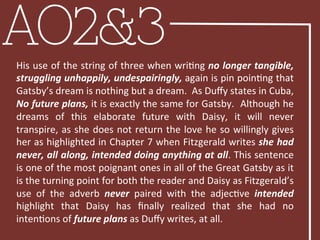 AO2&3His	
  use	
  of	
  the	
  string	
  of	
  three	
  when	
  wriBng	
  no	
  longer	
  tangible,	
  
struggling	
  unhappily,	
  undespairingly,	
  again	
  is	
  pin	
  poinBng	
  that	
  
Gatsby’s	
  dream	
  is	
  nothing	
  but	
  a	
  dream.	
  	
  As	
  Duﬀy	
  states	
  in	
  Cuba,	
  
No	
  future	
  plans,	
  it	
  is	
  exactly	
  the	
  same	
  for	
  Gatsby.	
  	
  Although	
  he	
  
dreams	
   of	
   this	
   elaborate	
   future	
   with	
   Daisy,	
   it	
   will	
   never	
  
transpire,	
  as	
  she	
  does	
  not	
  return	
  the	
  love	
  he	
  so	
  willingly	
  gives	
  
her	
  as	
  highlighted	
  in	
  Chapter	
  7	
  when	
  Fitzgerald	
  writes	
  she	
  had	
  
never,	
  all	
  along,	
  intended	
  doing	
  anything	
  at	
  all.	
  This	
  sentence	
  
is	
  one	
  of	
  the	
  most	
  poignant	
  ones	
  in	
  all	
  of	
  the	
  Great	
  Gatsby	
  as	
  it	
  
is	
  the	
  turning	
  point	
  for	
  both	
  the	
  reader	
  and	
  Daisy	
  as	
  Fitzgerald’s	
  
use	
   of	
   the	
   adverb	
   never	
   paired	
   with	
   the	
   adjecBve	
   intended	
  
highlight	
   that	
   Daisy	
   has	
   ﬁnally	
   realized	
   that	
   she	
   had	
   no	
  
intenBons	
  of	
  future	
  plans	
  as	
  Duﬀy	
  writes,	
  at	
  all.	
  	
  
	
  
 