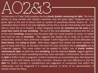 AO2&3Furthermore,	
  In	
  'Cuba'	
  Duﬀy	
  employs	
  the	
  line	
  franFc	
  bubbles	
  swimming	
  for	
  light.	
  This	
  line	
  is	
  
perfect	
   to	
   draw	
   parallel	
   with	
   Gatsby’s	
   obsession	
   with	
   the	
   green	
   light.	
   Fitzgerald	
   uses	
   the	
  
green	
   light	
   at	
   the	
   end	
   of	
   Daisy’s	
   dock	
   as	
   symbol	
   of	
   everything	
   Gatsby	
   dreams	
   of.	
   	
   It	
   is	
  
symbolizes	
  Daisy	
  in	
  that	
  it	
  not	
  only	
  highlights	
  where	
  she	
  is,	
  but	
  also	
  that	
  Gatsby	
  will	
  never	
  be	
  
able	
  to	
  reach	
  her	
  as	
  in	
  Chapter	
  1	
  when	
  Fitzgerald	
  writes	
  he	
  stretched	
  out	
  his	
  arms	
  […]	
  I	
  
could	
  have	
  sworn	
  he	
  was	
  trembling.	
  	
  The	
  use	
  of	
  the	
  verb	
  stretched,	
  combined	
  with	
  the	
  use	
  
of	
  the	
  verb	
  trembling,	
  propose	
  that	
  the	
  green	
  light	
  isn’t	
  quite	
  possible	
  to	
  reach,	
  no	
  maRer	
  
how	
   hard	
   he	
   tries	
   as	
   stretched.	
   	
   This	
   suggests	
   that	
   Gatsby	
   has	
   to	
   really	
   try	
   to	
   reach	
   the	
  
unreachable,	
  which	
  is	
  then	
  conﬁrmed	
  in	
  Chapter	
  7	
  with	
  Fitzgerald’s	
  use	
  of	
  the	
  alliteraBon	
  of	
  
dead	
  dream,	
  and	
  trying	
  to	
  touch.	
   	
  Both	
  these	
  suggests	
  that	
  Gatsby	
  will	
  never	
  achieve	
  his	
  
goal	
  of	
  being	
  with	
  Daisy,	
  as	
  she	
  does	
  not	
  return	
  his	
  love,	
  therefore	
  she	
  is	
  untangible	
  just	
  as	
  
Fitzgerald	
   suggests.	
   This	
   same	
   noBon	
   can	
   be	
   applied	
   to	
   Duﬀy’s	
   use	
   of	
   franFc	
   bubbles	
  
swimming	
  for	
  light.	
  As	
  both	
  the	
  verb	
  trembling,	
  and	
  the	
  adjecBve	
  franFc,	
  suggest	
  agitaBon	
  
and	
  desperaBon	
  to	
  reach	
  something	
  that	
  they	
  never	
  will	
  aRain.	
  Furthermore,	
  the	
  reference	
  
to	
  light	
  in	
  Duﬀy’s	
  'Cuba'	
  is	
  poignant,	
  in	
  that	
  it	
  symbolizes	
  an	
  unreachable	
  goal,	
  that	
  being	
  the	
  
relaBonship	
  for	
  both	
  Gatsby	
  and	
  Duﬀy’s	
  narrator.	
  However,	
  the	
  only	
  diﬀerence	
  is	
  that	
  the	
  
light	
   for	
   Duﬀy’s	
   narrator	
   is	
   metaphorical	
   and	
   suggesBve	
   of	
   unrequited	
   love	
   within	
   the	
  
relaBonship,	
   and	
   for	
   Fitzgerald	
   it	
   is	
   instead	
   physical,	
   in	
   terms	
   of	
   its	
   representaBon	
   of	
  
Gatsby’s	
  dream	
  for	
  Daisy.	
  
 