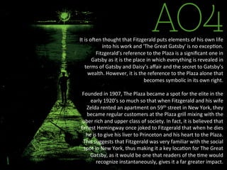 AO4It	
  is	
  oLen	
  thought	
  that	
  Fitzgerald	
  puts	
  elements	
  of	
  his	
  own	
  life	
  
into	
  his	
  work	
  and	
  'The	
  Great	
  Gatsby'	
  is	
  no	
  excepBon.	
  
Fitzgerald’s	
  reference	
  to	
  the	
  Plaza	
  is	
  a	
  signiﬁcant	
  one	
  in	
  
Gatsby	
  as	
  it	
  is	
  the	
  place	
  in	
  which	
  everything	
  is	
  revealed	
  in	
  
terms	
  of	
  Gatsby	
  and	
  Daisy’s	
  aﬀair	
  and	
  the	
  secret	
  to	
  Gatsby’s	
  
wealth.	
  However,	
  it	
  is	
  the	
  reference	
  to	
  the	
  Plaza	
  alone	
  that	
  
becomes	
  symbolic	
  in	
  its	
  own	
  right.	
  
	
  	
  
Founded	
  in	
  1907,	
  The	
  Plaza	
  became	
  a	
  spot	
  for	
  the	
  elite	
  in	
  the	
  
early	
  1920’s	
  so	
  much	
  so	
  that	
  when	
  Fitzgerald	
  and	
  his	
  wife	
  
Zelda	
  rented	
  an	
  apartment	
  on	
  59th	
  street	
  in	
  New	
  York,	
  they	
  
became	
  regular	
  customers	
  at	
  the	
  Plaza	
  grill	
  mixing	
  with	
  the	
  
uber	
  rich	
  and	
  upper	
  class	
  of	
  society.	
  In	
  fact,	
  it	
  is	
  believed	
  that	
  
Ernest	
  Hemingway	
  once	
  joked	
  to	
  Fitzgerald	
  that	
  when	
  he	
  dies	
  
he	
  is	
  to	
  give	
  his	
  liver	
  to	
  Princeton	
  and	
  his	
  heart	
  to	
  the	
  Plaza.	
  
This	
  suggests	
  that	
  Fitzgerald	
  was	
  very	
  familiar	
  with	
  the	
  social	
  
spot	
  in	
  New	
  York,	
  thus	
  making	
  it	
  a	
  key	
  locaBon	
  for	
  The	
  Great	
  
Gatsby,	
  as	
  it	
  would	
  be	
  one	
  that	
  readers	
  of	
  the	
  Bme	
  would	
  
recognize	
  instantaneously,	
  gives	
  it	
  a	
  far	
  greater	
  impact.	
  	
  
 
