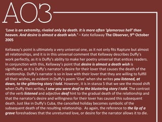 AO3‘Love	
  is	
  an	
  extremity,	
  rivaled	
  only	
  by	
  death.	
  It	
  is	
  more	
  o'en	
  ‘glamorous	
  hell’	
  than	
  
heaven.	
  And	
  desire	
  is	
  almost	
  a	
  death	
  wish.’	
  –	
  Kate	
  Kellaway	
  The	
  Observer,	
  9th	
  October	
  
2005	
  
	
  	
  
Kellaway’s	
  point	
  is	
  ulBmately	
  a	
  very	
  universal	
  one,	
  as	
  it	
  not	
  only	
  ﬁts	
  Rapture	
  but	
  almost	
  
all	
  relaBonships,	
  and	
  it	
  is	
  in	
  this	
  universal	
  comment	
  that	
  Kellaway	
  describes	
  Duﬀy’s	
  
work	
  perfectly,	
  as	
  it	
  is	
  Duﬀy’s	
  ability	
  to	
  make	
  her	
  poetry	
  universal	
  that	
  enBces	
  readers.	
  	
  
In	
  conjuncBon	
  with	
  this,	
  Kellaway’s	
  point	
  that	
  desire	
  is	
  almost	
  a	
  death	
  wish	
  is	
  
signiﬁcant,	
  as	
  it	
  is	
  Duﬀy’s	
  narrator’s	
  desire	
  for	
  their	
  lover	
  that	
  causes	
  the	
  death	
  of	
  the	
  
relaBonship.	
  Duﬀy’s	
  narrator	
  is	
  so	
  in	
  love	
  with	
  their	
  lover	
  that	
  they	
  are	
  willing	
  to	
  fulﬁll	
  
all	
  their	
  wishes,	
  as	
  evident	
  in	
  Duﬀy’s	
  poem	
  'Give'	
  when	
  she	
  writes	
  you	
  listened,	
  at	
  
dawn,	
  to	
  the	
  gliMering	
  story	
  I	
  told.	
  However,	
  it	
  is	
  in	
  stanza	
  5	
  that	
  we	
  see	
  the	
  mood	
  shiL	
  
when	
  Duﬀy	
  then	
  writes,	
  I	
  saw	
  you	
  were	
  deaf	
  to	
  the	
  blustering	
  story	
  I	
  told.	
  The	
  contrast	
  
of	
  the	
  verb	
  listened	
  and	
  adjecBve	
  deaf	
  hint	
  to	
  the	
  gradual	
  death	
  of	
  the	
  relaBonship	
  and	
  
that	
  the	
  narrator's	
  desire	
  and	
  willingness	
  for	
  their	
  lover	
  has	
  caused	
  this	
  subsequent	
  
death.	
  Just	
  like	
  in	
  Duﬀy’s	
  Cuba,	
  the	
  cancelled	
  holiday	
  becomes	
  symbolic	
  of	
  the	
  
subsequent	
  death	
  of	
  the	
  resulBng	
  relaBonship.	
  	
  As	
  again,	
  the	
  reference	
  to	
  the	
  lip	
  of	
  a	
  
grave	
  foreshadows	
  that	
  the	
  unreturned	
  love,	
  or	
  desire	
  for	
  the	
  narrator	
  allows	
  it	
  to	
  die.	
  
 