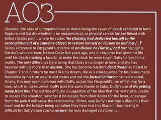 AO3Likewise,	
  this	
  idea	
  of	
  unrequited	
  love	
  or	
  desire	
  being	
  the	
  cause	
  of	
  death	
  exhibited	
  in	
  both	
  
Rapture	
  and	
  Gatsby	
  whether	
  it	
  be	
  metaphorical,	
  or	
  physical	
  can	
  be	
  further	
  linked	
  with	
  
Gilbert	
  Seldes	
  point,	
  where	
  he	
  states	
  ‘He	
  (Gatsby)	
  had	
  dedicated	
  himself	
  to	
  the	
  
accomplishment	
  of	
  a	
  supreme	
  object;	
  to	
  restore	
  himself	
  an	
  illusion	
  he	
  had	
  lost	
  […]’	
  
Seldes	
  reference	
  to	
  Fitzgerald’s	
  creaBon	
  of	
  an	
  illusion	
  he	
  (Gatsby)	
  had	
  lost	
  highlights	
  
Gatsby’s	
  whole	
  dream.	
  He	
  lost	
  Daisy	
  ﬁve	
  years	
  ago,	
  and	
  in	
  response	
  has	
  spent	
  his	
  life	
  
unBl	
  his	
  death	
  creaBng	
  a	
  façade,	
  to	
  make	
  the	
  cloak	
  he	
  wore	
  to	
  get	
  Daisy	
  to	
  love	
  him	
  a	
  
reality.	
  The	
  only	
  diﬀerence	
  here	
  being	
  that	
  Daisy	
  is	
  no	
  longer	
  in	
  love,	
  and	
  she	
  has	
  
become	
  nothing	
  more	
  than	
  illusion.	
  	
  She	
  has	
  become	
  Gatsby’s	
  dead	
  dream	
  as	
  stated	
  in	
  
Chapter	
  7	
  and	
  in	
  return	
  he	
  must	
  like	
  his	
  dream,	
  die	
  as	
  a	
  consequence	
  for	
  his	
  desire	
  made	
  
forbidden	
  by	
  his	
  true	
  wealth	
  and	
  status	
  and	
  not	
  the	
  factual	
  imitaFon	
  he	
  had	
  created.	
  
Finally,	
  this	
  may	
  again	
  be	
  linked	
  with	
  Duﬀy,	
  as	
  just	
  like	
  Fitzgerald’s	
  use	
  of	
  ﬁghBng	
  for	
  a	
  
love,	
  which	
  is	
  not	
  returned.	
  Duﬀy	
  uses	
  the	
  same	
  theme	
  in	
  Cuba,	
  Duﬀy’s	
  use	
  of	
  No	
  geTng	
  
away	
  from	
  this.	
  The	
  last	
  line	
  of	
  Cuba	
  is	
  suggesBve	
  of	
  the	
  idea	
  that	
  the	
  narrator	
  is	
  unable	
  
to	
  escape	
  this	
  situaBon,	
  whether	
  it	
  be	
  escape	
  from	
  their	
  desire	
  for	
  the	
  lover,	
  or	
  escape	
  
from	
  the	
  pain	
  it	
  will	
  cause	
  the	
  relaBonship.	
  	
  Either,	
  way	
  Duﬀy’s	
  narrator’s	
  illusion	
  is	
  their	
  
lover	
  and	
  by	
  the	
  holiday	
  being	
  cancelled	
  they	
  have	
  lost	
  this	
  illusion,	
  thus	
  making	
  it	
  
diﬃcult	
  for	
  Duﬀy’s	
  narrator	
  to	
  restore	
  the	
  now	
  damaged	
  relaBonship.	
  
 