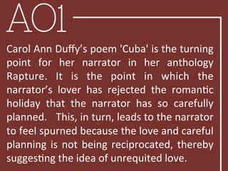 AO1
Carol	
  Ann	
  Duﬀy’s	
  poem	
  'Cuba'	
  is	
  the	
  turning	
  
point	
   for	
   her	
   narrator	
   in	
   her	
   anthology	
  
Rapture.	
   It	
   is	
   the	
   point	
   in	
   which	
   the	
  
narrator’s	
   lover	
   has	
   rejected	
   the	
   romanBc	
  
holiday	
   that	
   the	
   narrator	
   has	
   so	
   carefully	
  
planned.	
  	
  	
  This,	
  in	
  turn,	
  leads	
  to	
  the	
  narrator	
  
to	
  feel	
  spurned	
  because	
  the	
  love	
  and	
  careful	
  
planning	
  is	
  not	
  being	
  reciprocated,	
  thereby	
  
suggesBng	
  the	
  idea	
  of	
  unrequited	
  love.	
  	
  
 