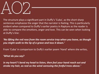 AO2The	
  structure	
  plays	
  a	
  signiﬁcant	
  part	
  in	
  Duﬀy’s	
  'Cuba',	
  as	
  the	
  short	
  sharp	
  
sentences	
  emphasize	
  the	
  anger	
  that	
  the	
  narrator	
  is	
  feeling.	
  This	
  is	
  parBcularly	
  
evident	
  when	
  compared	
  to	
  Duﬀy’s	
  earlier	
  poetry	
  in	
  Rapture	
  as	
  the	
  reader	
  is	
  
able	
  to	
  compare	
  the	
  emoBons,	
  anger	
  and	
  love.	
  This	
  can	
  be	
  seen	
  when	
  looking	
  
at	
  Duﬀy’s	
  line:	
  
	
  	
  
‘No	
  li'ing	
  the	
  red	
  rose	
  from	
  the	
  room	
  service	
  tray	
  when	
  you	
  leave,	
  as	
  though	
  
you	
  might	
  walk	
  to	
  the	
  lip	
  of	
  a	
  grave	
  and	
  toss	
  it	
  down.’	
  
	
  	
  
From	
  'Cuba'	
  in	
  comparison	
  to	
  Duﬀy’s	
  earlier	
  poem	
  'Hand'	
  where	
  she	
  writes,	
  
	
  	
  
‘What	
  do	
  you	
  say?	
  
	
  	
  
in	
  my	
  heart?	
  I	
  bend	
  my	
  head	
  to	
  listen,	
  then	
  feel	
  your	
  hand	
  reach	
  out	
  and	
  
stroke	
  my	
  hair,	
  as	
  real	
  as	
  the	
  wind	
  caressing	
  the	
  freAul	
  trees	
  above.’	
  
	
  
 