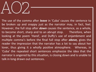 AO2
The	
  use	
  of	
  the	
  comma	
  aLer	
  leave	
  in	
  'Cuba'	
  causes	
  the	
  sentence	
  to	
  
be	
   broken	
   up	
   and	
   snappy	
   just	
   as	
   the	
   narrator	
   may,	
   in	
   fact,	
   feel.	
  	
  
However,	
  the	
  full	
  stop	
  aLer	
  down	
  causes	
  the	
  sentence,	
  as	
  a	
  whole,	
  
to	
  become	
  short,	
  sharp	
  and	
  to	
  an	
  abrupt	
  stop.	
  	
  	
  	
  	
  Therefore,	
  when	
  
looking	
   at	
   the	
   poem	
   'Hand',	
   and	
   Duﬀy’s	
   use	
   of	
   enjambment	
   and	
  
mulBple	
   comma’s	
   before	
   the	
   ﬁnal	
   full	
   stop	
   aLer	
   above,	
   gives	
   the	
  
reader	
  the	
  impression	
  that	
  the	
  narrator	
  has	
  a	
  lot	
  to	
  say	
  about	
  her	
  
lover,	
   thus	
   giving	
   it	
   a	
   wholly	
   posiBve	
   atmosphere.	
   	
   Whereas,	
   in	
  
'Cuba'	
   the	
   repeated	
   short	
   sentences	
   emphasize	
   the	
   idea	
   that	
   the	
  
narrator	
  is	
  angered	
  by	
  this	
  situaBon,	
  is	
  closing	
  down	
  and	
  is	
  unable	
  to	
  
talk	
  in	
  long	
  drawn	
  out	
  sentences.	
  
	
  
 
