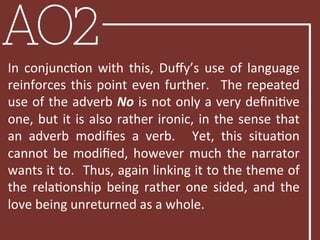 AO2
In	
   conjuncBon	
   with	
   this,	
   Duﬀy’s	
   use	
   of	
   language	
  
reinforces	
  this	
  point	
  even	
  further.	
   	
  The	
  repeated	
  
use	
  of	
  the	
  adverb	
  No	
  is	
  not	
  only	
  a	
  very	
  deﬁniBve	
  
one,	
  but	
  it	
  is	
  also	
  rather	
  ironic,	
  in	
  the	
  sense	
  that	
  
an	
   adverb	
   modiﬁes	
   a	
   verb.	
   	
   Yet,	
   this	
   situaBon	
  
cannot	
  be	
  modiﬁed,	
  however	
  much	
  the	
  narrator	
  
wants	
  it	
  to.	
  	
  Thus,	
  again	
  linking	
  it	
  to	
  the	
  theme	
  of	
  
the	
   relaBonship	
   being	
   rather	
   one	
   sided,	
   and	
   the	
  
love	
  being	
  unreturned	
  as	
  a	
  whole.	
  	
  
 