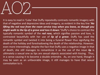 AO2It	
  is	
  easy	
  to	
  read	
  in	
  'Cuba'	
  that	
  Duﬀy	
  repeatedly	
  contrasts	
  romanBc	
  imagery	
  with	
  
that	
  of	
  negaBve	
  and	
  depressive	
  ideas	
  and	
  imagery,	
  as	
  evident	
  in	
  the	
  key	
  line	
  ‘No	
  
li'ing	
  the	
  red	
  rose	
  from	
  the	
  room	
  service	
  tray	
  when	
  you	
  leave,	
  as	
  though	
  you	
  
might	
  walk	
  to	
  the	
  lip	
  of	
  a	
  grave	
  and	
  toss	
  it	
  down.’	
  Duﬀy’s	
  choice	
  to	
  contrast	
  the	
  
typically	
  romanBc	
  symbol	
  of	
  the	
  red	
  rose,	
  which	
  signiﬁes	
  passion	
  and	
  love,	
  is	
  
contrasted	
   beauBfully	
   with	
   her	
   use	
   of	
   lip	
   of	
   a	
   grave.	
   Duﬀy	
   has	
   used	
   the	
  
romanBc	
  symbol	
  and	
  twisted	
  it	
  into	
  being	
  a	
  funeral	
  ﬂower	
  thus	
  signifying	
  the	
  
death	
  of	
  the	
  holiday	
  and	
  foreshadowing	
  the	
  death	
  of	
  the	
  relaBonship.	
  However,	
  
even	
  more	
  interesBngly,	
  despite	
  the	
  fact	
  that	
  Duﬀy	
  uses	
  a	
  negaBve	
  image	
  in	
  that	
  
of	
   death,	
   she	
   sBll	
   manages	
   to	
   romanBcize	
   it	
   as	
   the	
   use	
   of	
   the	
   noun	
   lip	
   is	
  
ulBmately	
  a	
  sexual	
  one	
  as	
  lips	
  are	
  sexual	
  objects	
  associated	
  with	
  kissing.	
  	
  Thus,	
  
in	
  a	
  sense	
  causing	
  it	
  to	
  become	
  a	
  double	
  entendre.	
  	
  As,	
  on	
  one	
  hand,	
  though	
  it	
  
may	
   be	
   seen	
   as	
   an	
   unfavorable	
   image,	
   it	
   sBll	
   manages	
   to	
   have	
   that	
   sexual	
  
connotaBon	
  to	
  it.	
  	
  
 