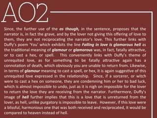 AO2Since,	
   the	
   further	
   use	
   of	
   the	
   as	
   though,	
   in	
   the	
   sentence,	
   proposes	
   that	
   the	
  
narrator	
  is,	
  in	
  fact	
  the	
  grave,	
  and	
  by	
  the	
  lover	
  not	
  giving	
  this	
  oﬀering	
  of	
  love	
  to	
  
them,	
   they	
   are	
   not	
   reciprocaBng	
   the	
   narrator's	
   love.	
   This	
   further	
   links	
   with	
  
Duﬀy’s	
  poem	
  'You'	
  which	
  exhibits	
  the	
  line	
  Falling	
  in	
  love	
  is	
  glamorous	
  hell	
  as	
  
the	
  tradiBonal	
  meaning	
  of	
  glamour	
  or	
  glamorous	
  was,	
  in	
  fact,	
  fatally	
  aRracBve,	
  
or	
   to	
   cast	
   a	
   hex,	
   or	
   spell.	
   	
   This	
   conveniently	
   links	
   with	
   Duﬀy’s	
   theme	
   of	
  
unrequited	
   love,	
   as	
   for	
   something	
   to	
   be	
   fatally	
   aRracBve	
   again	
   has	
   a	
  
connotaBon	
  of	
  death,	
  which	
  obviously	
  you	
  are	
  unable	
  to	
  return	
  from.	
  Likewise,	
  
in	
  terms	
  of	
  glamour	
  meaning	
  to	
  cast	
  a	
  spell,	
  or	
  hex,	
  it	
  is	
  again	
  suggesBve	
  of	
  this	
  
unrequited	
   love	
   expressed	
   in	
   the	
   relaBonship.	
   	
   Since,	
   if	
   a	
   sorcerer,	
   or	
   witch	
  
were	
  to	
  cast	
  a	
  hex	
  on	
  someone,	
  they	
  are	
  condemning	
  him	
  or	
  her	
  to	
  bad	
  luck,	
  
which	
  is	
  almost	
  impossible	
  to	
  undo,	
  just	
  as	
  it	
  is	
  nigh	
  on	
  impossible	
  for	
  the	
  lover	
  
to	
  return	
  the	
  love	
  they	
  are	
  receiving	
  from	
  the	
  narrator.	
  Furthermore,	
  Duﬀy’s	
  
image	
   of	
   hell	
   further	
   implies	
   that	
   this	
   is	
   a	
   love	
   that	
   is	
   unreturned	
   from	
   the	
  
lover,	
  as	
  hell,	
  unlike	
  purgatory	
  is	
  impossible	
  to	
  leave.	
  	
  However,	
  if	
  this	
  love	
  were	
  
a	
  blissful,	
  harmonious	
  one	
  that	
  was	
  both	
  received	
  and	
  reciprocated,	
  it	
  would	
  be	
  
compared	
  to	
  heaven	
  instead	
  of	
  hell.	
  
 