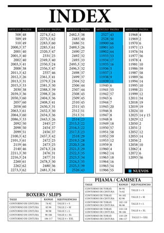 INDEX
N NUEVOS
508
509
510
2000,3
2001
2001,3
2002
2003,3
2008
2011,3
2012,3
2013,3
2015,3
2030
2039,3
2050,3
2057
2058
2063,3
2064,3
2086,3
2092
2098
2099
2100,3
2101,3
2119
2140
2211,3
2216,3
2260
2262
2273,3
2274,3
2275,3
2283,3
2285,3
2320,3
2331
2349,3
2350,3
2356,3
2357
2361,3
2379,3
2381,3
2388,3
2398,3
2404,3
2408,3
2430,3
2432,3
2434,3
2443,3
2445
2454
2456
2457,3
2472
2473
2474,3
2476
2477
2478,3
2480
2481,3
2482,3
2483
2486
2489,3
2490
2492
2493
2495,3
2496,3
2498
2499
2504
2506
2507
2508
2509
2510
2511
2512
2513
2514
2515,3
2516,3
2517,3
2518
2519,3
2520,3
2521,3
2522,3
2523,3
2524,3
2525,3
2526
2527
2528
10900
10901
10902
11933
11934
11935
11936
11937
11938
11939
11940
11941
11942
11943
11944
11945
11946
11947
11948
11949
11950
11951
11952
11953
11959
11960
11962
11963
11964
11965
11966
11968
11969
11970
11971
11976
11977
11978
11981
11986
11987
11989
11994
11995
11998
11999
12011
12018
12019
12024
12025
12029
12050
12051
12052
12053
12056
12058
12062
12072
12093
48
49
49
37
40
40
40
41
38
42
26
31
33
38
36
60
60
60
61
60
33
50
50
51
42
61
46
46
30
24
61
62
62
62
62
60
61
47
25
40
24
47
46
41
24
30
39
26
36
41
31
30
36
26
27
37
37
42
25
25
24
31
31
30
36
34
38
40
51
26
27
32
33
32
32
37
37
52
44
44
45
45
45
45
51
51
23
22
22
23
29
28
28
29
35
34
35
39
43
43
50
66
65
64
53
17
16
5
3
9
11
6
55
57
6
7
20
8
8
8
18
57
58
59
12
8
4
14
18
16
54
55
4
2
6
13
54
56
4
10
59
58
56
14
10
21
12
54
19
19
10
14 y 15
12
2
2
12
14
2
10
4
6
56
ARTICULO ARTICULO ARTICULO
PIJAMA / CAMISETA
BOXERS / SLIPS
CONTORNO DE CINTURA
CONTORNO DE TORAX
CONTORNO DE CINTURA
TALLE
TALLE 1 = S
CONTORNO DE TORAX
CONTORNO DE CINTURA
TALLE 5 = XXL
CONTORNO DE TORAX
CONTORNO DE CINTURA
TALLE 4 = XL
CONTORNO DE TORAX
CONTORNO DE CINTURA
TALLE 2 = M
CONTORNO DE TORAX
CONTORNO DE CINTURA
TALLE 3 = L
TALLE
TALLE 1 = S
EQUIVALENCIAS
74-82
RANGO
CONTORNO DE CINTURA TALLE 3 = L90-98
CONTORNO DE CINTURA TALLE 2 = M82-90
CONTORNO DE CINTURA TALLE 4 = XL98-106
CONTORNO DE CINTURA TALLE 4 = XXL106-117
ARTICULO ARTICULOPAGINA PAGINA PAGINA PAGINA PAGINA
86-94
74-82
RANGO EQUIVALENCIAS
118-129
106-117
110-118
98-106
94-102
82-90
102-110
90-98
 