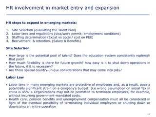 HR involvement in market entry and expansion


HR steps to expand in emerging markets:

1.    Site Selection (evaluating the Talent Pool)
2.    Labor laws and regulations (visa/work permit; employment conditions)
3.    Staffing determination (Expat vs Local / cost on PEX)
4.    Recruitment & retention. (Salary & Benefits)

Site Selection

• How large is the potential pool of talent? Does the education system consistently replenish
  that pool?
• How much flexibility is there for future growth? how easy is it to shut down operations in
  the future, if it is necessary?
• Are there special country-unique considerations that may come into play?

Labor Law

• Labor laws in many emerging markets are protective of employees and, as a result, pose a
  potentially significant strain on a company’s budget. (i.e wrong assumption on social Tax in
  china is 45% ). Organizations may not be permitted to terminate employees, for example,
  without incurring government-mandated costs.
• Health care, pension benefits and unemployment compensation must all be considered in
  light of the eventual possibility of terminating individual employees or shutting down or
  downsizing an entire operation

Copyright © 2005 Deloitte Development LLC. All rights reserved.                             14
 