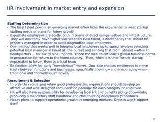 HR involvement in market entry and expansion


Staffing Determination
• The local talent pool in an emerging market often lacks the experience to meet startup
  staffing needs or plans for future growth.
• Expatriate employees are costly, both in terms of direct compensation and infrastructure.
  They will inevitably have higher salaries than local talent, a discrepancy that should be
  properly managed in order to avoid disgruntled local employees.
• One method that works well in bringing local employees up to speed involves selecting
  potential local managerial talent at the outset and sending that team abroad —often to
  headquarters — for six to nine months. There the local talent learns global business norms
  in preparation for return to the home country. Then, when it is time for the startup
  expatriates to leave, there is a local team
• Be flexible, allow for early ―non-obvious‖ moves. Dow also enables employees to move
  freely between functions and businesses, specifically allowing—and encouraging—non-
  traditional and ―non-obvious‖ moves.

Recruitment & Selection
• In order to recruit and retain good professionals, organizations should develop an
  attractive and well-designed remuneration package for each category of employee.
• HR will also have responsibility for developing local HR and benefits policy documents,
  producing a mandatory staff handbook and documenting disciplinary procedures.
• Makes plans to support operational growth in emerging markets. Growth won’t support
  itself



Copyright © 2005 Deloitte Development LLC. All rights reserved.                             15
 