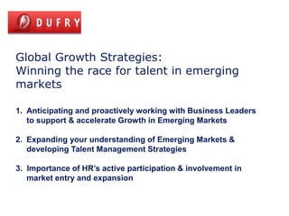 Global Growth Strategies:
Winning the race for talent in emerging
markets

1. Anticipating and proactively working with Business Leaders
   to support & accelerate Growth in Emerging Markets

2. Expanding your understanding of Emerging Markets &
   developing Talent Management Strategies

3. Importance of HR’s active participation & involvement in
   market entry and expansion
 