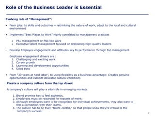 Role of the Business Leader is Essential

Evolving role of “Management”:

• From jobs, to skills and outcomes – rethinking the nature of work, adapt to the local and cultural
  environment

• Implement ―Best Places to Work‖ highly correlated to management practices

          P&L management or P&L-like work
          Executive talent management focused on replicating high-quality leaders

•     Develop Employee engagement and attitudes key to performance through top management.

      Employee engagement drivers are :
       1. Challenging and exciting work
       2. Career growth
       3. Learning and development opportunities
       4. Good boss

• From ―30 years at hard labor‖, to using flexibility as a business advantage: Creates genuine
  opportunities and exhibits desirable cultural conditions

    Create a company culture from the top down:

    A company’s culture will play a vital role in emerging markets.

        1. Brand promise has to feel authentic.
        2. Employees must be rewarded for reasons of merit;
        3. Although employees want to be recognized for individual achievements, they also want to
           feel a connection with their teams.
        4. The culture has to be truly ―talent-centric,‖ so that people know they’re critical to the
            company’s success.
Copyright © 2005 Deloitte Development LLC. All rights reserved.                                        3
 