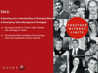 DUFRY PROCESS AND PROCEDURES WORKSHOP


Part 2:

Expanding your understanding of Emerging Markets
& Developing Talent Management Strategies

a) Booming markets in China, India, Russia
   with shortage of talent

b) Developing talent strategies that leverage
   skills and capabilities across markets
 