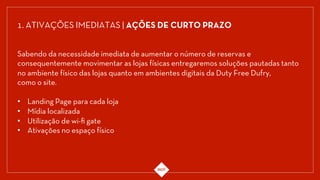 1. ATIVAÇÕES IMEDIATAS | AÇÕES DE CURTO PRAZO
Sabendo da necessidade imediata de aumentar o número de reservas e
consequentemente movimentar as lojas físicas entregaremos soluções pautadas tanto
no ambiente físico das lojas quanto em ambientes digitais da Duty Free Dufry,
como o site.
•  Landing Page para cada loja
•  Mídia localizada
•  Utilização de wi-ﬁ gate
•  Ativações no espaço físico
 