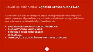 Acreditamos que para a otimização e expansão dos pontos de contato digitais é
preciso passar por algumas fases que nos darão entendimento e insights suﬁcientes
para solucionar o desaﬁo do brieﬁng. Essas fases são:
•  ENTENDIMENTO DO PERFIL DO CONSUMIDOR
•  DIAGNÓSTICO DA MARCA HOJE 
•  DEFINIÇÃO DE OPORTUNIDADES 
•  ESTRATÉGIA
•  OTIMIZAÇÃO E EXPANSÃO DOS PONTOS DE CONTATO
2. PLANEJAMENTO DIGITAL | AÇÕES DE MÉDIO/LONGO PRAZO
 