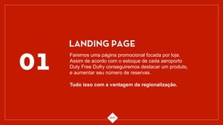 01
LANDING PAGE
Faremos uma página promocional focada por loja.
Assim de acordo com o estoque de cada aeroporto
Duty Free Dufry conseguiremos destacar um produto,
e aumentar seu número de reservas.
Tudo isso com a vantagem da regionalização.
 