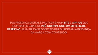 SUA PRESENÇA DIGITAL É PAUTADA EM UM SITE E APP IOS QUE
CUMPREM O PAPEL DE PRÉ-COMPRA COM UM SISTEMA DE
RESERVAS, ALÉM DE CANAIS SOCIAIS QUE SUPORTAM A PRESENÇA
DA MARCA COM CONTEÚDO.
 