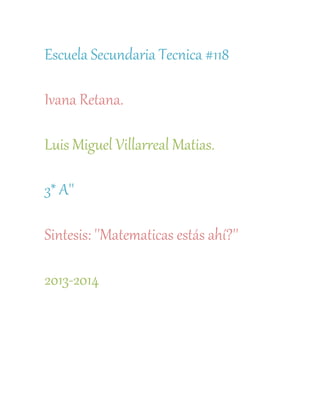 Escuela Secundaria Tecnica #118

Ivana Retana.

Luis Miguel Villarreal Matias.

3* A''

Sintesis: ''Matematicas estás ahí?''

2013-2014
 