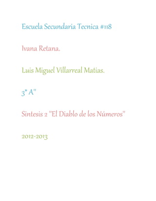 Escuela Secundaria Tecnica #118

Ivana Retana.

Luis Miguel Villarreal Matias.

3* A''

Sintesis 2 ''El Diablo de los Números''

2012-2013
 