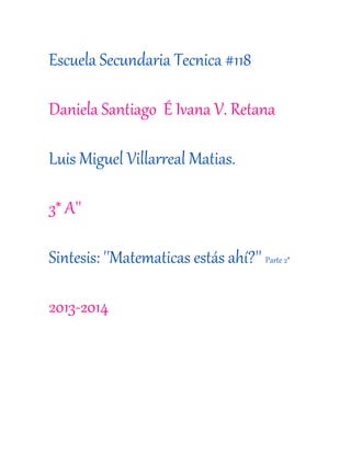 Escuela Secundaria Tecnica #118
Daniela Santiago É Ivana V. Retana
Luis Miguel Villarreal Matias.
3* A''
Sintesis: ''Matematicas estás ahí?'' Parte 2*
2013-2014
 