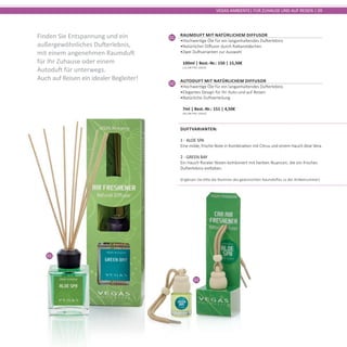 01
02
VEGAS AMBIENTE| FÜR ZUHAUSE UND AUF REISEN | 09
01
Raumduft mit natürlichem Diffusor
•	Hochwertige Öle für ein langanhaltendes Dufterlebnis
•	Natürlicher Diffusor durch Rattanstäbchen
•	Zwei Duftvarianten zur Auswahl	
100ml | Best.-Nr.: 150 | 15,50€	
(15,50€ PRO 100ml)
Finden Sie Entspannung und ein
außergewöhnliches Dufterlebnis,
mit einem angenehmen Raumduft
für Ihr Zuhause oder einem
Autoduft für unterwegs.
Auch auf Reisen ein idealer Begleiter!
02
Autoduft mit natürlichem Diffusor
•	Hochwertige Öle für ein langanhaltendes Dufterlebnis
•	Elegantes Design für Ihr Auto und auf Reisen
•	Natürliche Duftverteilung	
7ml | Best.-Nr.: 151 | 4,50€	
(64,28€ PRO 100ml)
Duftvarianten:
1 - ALOE SPA
Eine milde, frische Note in Kombination mit Citrus und einem Hauch Aloe Vera.
2 - GREEN BAY
Ein Hauch floraler Noten kombiniert mit herben Nuancen, die ein frisches
Dufterlebnis entfalten.
(Ergänzen Sie bitte die Nummer des gewünschten Raumduftes zu der Artikelnummer)
 