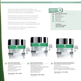 03
04
05
DERMATO
LOGICALLYCO
NFIRMED
DERMATO
LOGICALLYCO
NFIRMED
DERMATO
LOGICALLYCO
NFIRMED
ALOE VERA | EINE KÖNIGIN DER HEILPFLANZEN | 17
Seit Jahrtausenden wird Aloe Vera als Wunder- und
Heilpflanze geschätzt. Schon die alten Ägypter verwendeten
Aloe Vera für Schönheit und Unvergänglichkeit.
Vegas Cosmetics verwendet auch hier nur ausgesuchte
und erstklassige Rohstoffe als Ingredienzien, mit einem
durchschnittlichen Aloe Vera Gehalt von mind. 50%.
Mit Hilfe von Aloe Vera haben wir ein hochwertiges
Schönheitskonzept (für jeden Hauttyp geeignet) geschaffen.
Wir empfehlen Ihnen zudem unsere Aloe Drinks aus
unserem Vegas Vital Sortiment!
03
Aloe Vera Tagescreme
•	Zarte feuchtigkeitsspendende
Tagescreme
•	Pflegt und besänftigt trockene,
empfindliche Haut
•	Ideal als Make-up Grundlage
•	50 % Aloe Vera Anteil	
50ml | Best.-Nr.: 303 | 22,00€	
(44,00€ PRO 100ml)
04
Aloe Vera Nachtcreme
•	Reichhaltige Nachtcreme zur
Regeneration der Haut
•	UnterstützungdesnatürlichenGleichgewichts
durchregelmäßigeAnwendung
•	FörderungvonElastizitätund
GeschmeidigkeitderHaut
•	50% Aloe Vera Anteil	
50ml | Best.-Nr.: 304 | 23,50€	
(47,00€ PRO 100ml)
05
Aloe Vera Feuchtigkeitspflegemaske
•	Atmungsaktive Crememaske mit Aloe
und Panthenol
•	Entspannt und erfrischt die Haut
•	Verleiht ein glattes und  gepflegtes Aussehen
•	Kann vollständig in die Haut einmassiert werden	
50ml | Best.-Nr.: 317 | 21,50€	
(43,00€ PRO 100ml)
Aloe Vera Vorteilsset
Bestehend aus:
•	Reinigungsschaum
•	Gesichtswasser
•	Tagescreme
•	Nachtcreme
•	+ Gratis Kulturbeutel	
Vorteilspreis:	
Best.-Nr.: 399 | 75,50€	
(Sie sparen: 4,00€)
01
02
03
04
Sparen Sie
im Set
 