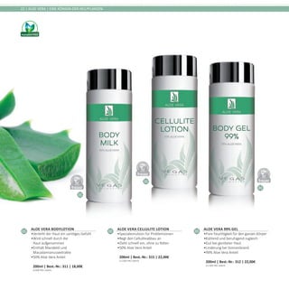 01
02
03
DERMATO
LOGICALLYCO
NFIRMED
DERMATO
LOGICALLYCO
NFIRMED
DERMATO
LOGICALLYCO
NFIRMED
22 | ALOE VERA | EINE KÖNIGIN DER HEILPFLANZEN
01
Aloe Vera Bodylotion
•	Verleiht der Haut ein samtiges Gefühl
•	Wird schnell durch die
Haut aufgenommen
•	Enthält Mandelöl und
Macadamianussextrakte
•	50% Aloe Vera Anteil	
200ml | Best.-Nr.: 311 | 18,00€	
(9,00€ PRO 100ml)
02
Aloe Vera Cellulite Lotion
•	Spezialemulsion für Problemzonen
•	Regt den Celluliteabbau an
•	Zieht schnell ein, ohne zu fetten
•	50% Aloe Vera Anteil	
200ml | Best.-Nr.: 315 | 22,00€	
(11,00€ PRO 100ml)
03
Aloe Vera 99% Gel
•	Pure Feuchtigkeit für den ganzen Körper
•	Kühlend und beruhigend zugleich
•	Gut bei geröteter Haut
•	Linderung bei Sonnenbrand
•	99% Aloe Vera Anteil	
200ml | Best.-Nr.: 312 | 22,00€	
(11,00€ PRO 100ml)
 