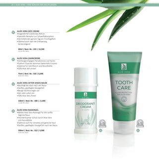 01 02
DERMATO
LOGICALLYCO
NFIRMED
DERMATO
LOGICALLYCO
NFIRMED
24 | ALOE VERA | EINE KÖNIGIN DER HEILPFLANZEN
01
Aloe Vera Deo Creme
•	Angenehmer Creme Deo Roll-on
•	Spezielle Rezeptur zur Schweißabsorption
•	Vermittelt den ganzen Tag ein Frischegefühl
•	Optimal auch nach der Enthaarung,
da beruhigend	
40ml | Best.-Nr.: 103 | 14,50€	
(36,25€ PRO 100ml)
02
Aloe Vera Zahncreme
•	Vorbeugend gegen Parodontose und Karies
•	Sodium Fluoride hemmen bakterielle Enzyme
•	Optimal für Zahnfleisch und Mundhöhle
•	50% Aloe Vera Anteil	
75ml | Best.-Nr.: 320 | 6,00€	
(8,00€ PRO 100ml)
03
Aloe Vera After Shave Balm
•	Beruhigt die Haut nach der Rasur
•	Sanftes, gepflegtes Hautgefühl
•	Beugt Hautreizungen vor
•	Gel zieht sofort ein
•	50% Aloe Vera Anteil	
100ml | Best.-Nr.: 308 | 11,00€	
(11,00€ PRO 100ml)
04
Aloe Vera Rasiergel
•	Mildes Aloe Vera Rasiergel für die sanfte
tägliche Rasur
•	Hochwirksamer Schutz durch Aloe Vera
und Avocadoöle
•	Optimal auch für sensible und gereizte Haut
•	Sanftes, gepflegtes Hautgefühl nach der Rasur	
200ml | Best.-Nr.: 322 | 9,90€	
(4,95€ PRO 100ml)
 