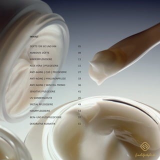 Inhalt
Düfte für Sie und Ihn			 05
Ambiente Düfte			 09
Kinderpflegeserie			 11
Aloe Vera | Pflegeserie			 15
Anti-Aging | Q10 | Pflegeserie		 27
Anti-Aging | Hyaluronpflege		 33
Anti-Aging | SKIN CELL TRONIC		 36
Sensitive Pflegeserie			 41
UV-Sonnenschutz			 45
Spezial Pflegeserie			 49
Haarpflegeserie			 53
Bein- und FuSSpflegeserie		 57
Dekorative Kosmetik			 61
 