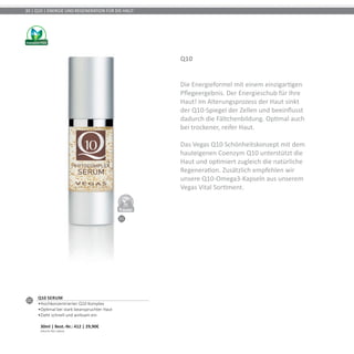 01
DERMATO
LOGICALLYCO
NFIRMED
30 | Q10 | ENERGIE UND REGENERATION FÜR DIE HAUT
Q10
Die Energieformel mit einem einzigartigen
Pflegeergebnis. Der Energieschub für Ihre
Haut! Im Alterungsprozess der Haut sinkt
der Q10-Spiegel der Zellen und beeinflusst
dadurch die Fältchenbildung. Optimal auch
bei trockener, reifer Haut.
Das Vegas Q10 Schönheitskonzept mit dem
hauteigenen Coenzym Q10 unterstützt die
Haut und optimiert zugleich die natürliche
Regeneration. Zusätzlich empfehlen wir
unsere Q10-Omega3-Kapseln aus unserem
Vegas Vital Sortiment.
01
Q10 Serum
•	Hochkonzentrierter Q10 Komplex
•	Optimal bei stark beanspruchter Haut
•	Zieht schnell und wirksam ein	
30ml | Best.-Nr.: 412 | 29,90€	
(99,67€ PRO 100ml)
 