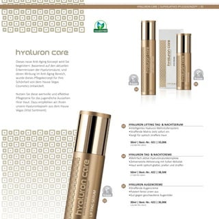 03
04
05
DERMATO
LOGICALLYCO
NFIRMED
DERMATO
LOGICALLYCO
NFIRMED
DERMATO
LOGICALLYCO
NFIRMED
HYALURON CARE | SUPERLATIVES PFLEGEKONZEPT | 35
03
Hyaluron Lifting Tag- & Nachtserum
•	Intelligentes Hyaluron Mehrstufensystem
•	Straffende Matrix zieht sofort ein
•	Sorgt für optisch straffere Haut	
30ml | Best.-Nr.: 421 | 33,00€	
(110,00€ PRO 100ml)
04
Hyaluron Tag- & Nachtcreme
•	Mehrfach aktive Hyaluronsäurekomplexe
•	Zeitversetzte Aktivierung mit hoher Aktivität
•	Haut wirkt optisch glatter, praller und straffer	
50ml | Best.-Nr.: 422 | 38,50€	
(77,00€ PRO 100ml)
05
Hyaluron Augencreme
•	Straffende Augencreme
•	Polstert feine Linien aus
•	Gut gegen geschwollene Augenlider	
30ml | Best.-Nr.: 423 | 36,00€	
(120,00€ PRO 100ml)
Dieses neue Anti-Aging Konzept wird Sie
begeistern. Basierend auf den aktuellen
Erkenntnissen der Hyaluronsäure, und
deren Wirkung im Anti-Aging Bereich,
wurde dieses Pflegekonzept für Ihre
Schönheit von dem Hause Vegas
Cosmetics entwickelt.
Nutzen Sie diese wertvolle und effektive
Pflegeserie für das jugendliche Aussehen
Ihrer Haut. Dazu empfehlen wir Ihnen
unsere Hyaluronkapseln aus dem Hause
Vegas (Vital Sortiment).
 