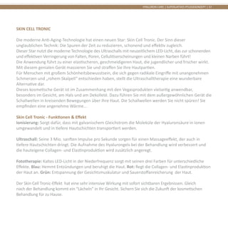 HYALURON CARE | SUPERLATIVES PFLEGEKONZEPT | 37
SKIN CELL TRONIC
Die moderne Anti-Aging-Technologie hat einen neuen Star: Skin Cell Tronic. Der Sinn dieser
unglaublichen Technik: Die Spuren der Zeit zu reduzieren, schonend und effektiv zugleich.
Dieser Star nutzt die moderne Technologie des Ultraschalls mit neuzeitlichem LED-Licht, das zur schonenden
und effektiven Verringerung von Falten, Poren, Cellulitiserscheinungen und kleinen Narben führt!
Die Anwendung führt zu einer elastischeren, geschmeidigeren Haut, die jugendlicher und frischer wirkt.
Mit diesem genialen Gerät massieren Sie und straffen Sie Ihre Hautpartien.
Für Menschen mit großem Schönheitsbewusstsein, die sich gegen radikale Eingriffe mit unangenehmen
Schmerzen und „rohem Skalpell“ entschieden haben, stellt die Ultraschalltherapie eine wunderbare
Alternative dar.
Dieses kosmetische Gerät ist im Zusammenhang mit den Vegasprodukten vielseitig anwendbar,
besonders im Gesicht, am Hals und am Dekolleté. Dazu führen Sie mit dem außergewöhnlichen Gerät die
Schallwellen in kreisenden Bewegungen über Ihre Haut. Die Schallwellen werden Sie nicht spüren! Sie
empfinden eine angenehme Wärme...
Skin Cell Tronic - Funktionen & Effekt
Ionisierung: Sorgt dafür, dass mit galvanischem Gleichstrom die Moleküle der Hyaluronsäure in Ionen
umgewandelt und in tiefere Hautschichten transportiert werden.
Ultraschall: Seine 3 Mio. sanften Impulse pro Sekunde sorgen für einen Massageeffekt, der auch in
tiefere Hautschichten dringt. Die Aufnahme des Hyalurongels bei der Behandlung wird verbessert und
die hauteigene Collagen- und Elastinproduktion wird zusätzlich angeregt.
Fototherapie: Kaltes LED-Licht in der Niederfrequenz sorgt mit seinen drei Farben für unterschiedliche
Effekte. Blau: Hemmt Entzündungen und beruhigt die Haut. Rot: Regt die Collagen- und Elastinproduktion
der Haut an. Grün: Entspannung der Gesichtsmuskulatur und Sauerstoffanreicherung der Haut.
Der Skin Cell Tronic-Effekt hat eine sehr intensive Wirkung mit sofort sichtbaren Ergebnissen. Gleich
nach der Behandlung kommt ein “Lächeln” in Ihr Gesicht. Sichern Sie sich die Zukunft der kosmetischen
Behandlung für zu Hause.
 