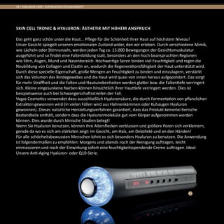38 | HYALURON CARE | SUPERLATIVES PFLEGEKONZEPT
SKIN CELL TRONIC & HYALURON: Ästhetik mit hohem Anspruch
Das geht ganz schön unter die Haut... Pflege für die Schönheit Ihrer Haut auf höchstem Niveau!
Unser Gesicht spiegelt unseren emotionalen Zustand wider, den wir erleben. Durch verschiedene Mimik,
wie Lächeln oder Stirnrunzeln, werden jeden Tag ca. 15.000 Bewegungen der Gesichtsmuskulatur
ausgeführt und so findet eine Faltenbildung statt, besonders an den hoch beanspruchten Regionen
wie Stirn, Augen, Mund und Nasenbereich. Hochwertige Seren binden viel Feuchtigkeit und regen die
Neubildung von Collagen und Elastin an, wodurch die Regenerationsfähigkeit der Haut unterstützt wird.
Durch diese spezielle Eigenschaft, große Mengen an Feuchtigkeit zu binden und einzulagern, verstärkt
sich das Volumen des Bindegewebes und die Haut wird quasi von innen heraus aufgepolstert. Das sorgt
für mehr Straffheit und die Falten und Hautunebenheiten werden glatter bzw. die Faltentiefe verringert
sich. Kleine eingesunkene Narben können hinsichtlich ihrer Hauttiefe verringert werden. Dies ist
beispielsweise auch bei Schwangerschaftsstreifen der Fall.
Vegas Cosmetics verwendet dazu ausschließlich Hyaluronsäure, die durch Fermentation von pflanzlichen
Extrakten gewonnen wird (in vielen Fällen wird aus Hahnenkämmen oder Kuhaugen Hyaluron
gewonnen). Dieses natürliche Herstellungsverfahren garantiert, dass das Produkt keinerlei tierische
Bestandteile enthält, sondern dass die Hyaluronmoleküle gut vom Körper aufgenommen werden
können. Dies wurde durch klinische Studien belegt!
Wenn Sie Hyaluron benutzen, können Ihre Altersflecken verblassen und größere Poren sich verkleinern,
gerade da wo es sich am stärksten zeigt: Im Gesicht, am Hals, am Dekolleté und an den Händen!
Für alle schönheitsbewussten Menschen lohnt es sich besonders Hyaluron zu benutzen. Die Anwendung
ist folgendermaßen zu empfehlen: Morgens und abends nach der Reinigung auftragen, leicht
einmassieren und nach der Einwirkung sofort eine feuchtigkeitsspendende Creme auftragen. Ideal:
Unsere Anti-Aging Hyaluron- oder Q10-Serie.
01
 