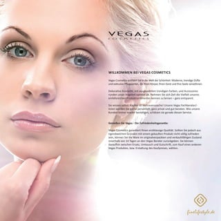 Willkommen bei Vegas Cosmetics
Vegas Cosmetics entführt Sie in die Welt der Schönheit: Moderne, trendige Düfte
und exklusive Pflegeserien, die Ihren Körper, Ihren Geist und Ihre Seele verwöhnen.
Dekorative Kosmetik, mit ausgewählten trendigen Farben, und Accessoires
runden unser Angebot optimal ab. Nehmen Sie sich Zeit die Vielfalt unseres
einfallsreichen Produktsortimentes kennen zu lernen – ganz entspannt.
Sie wissen selbst: Kaufen ist Vertrauenssache! Unsere Vegas Fachberater/-
innen werden Sie gerne persönlich, ganz privat und gut beraten. Wie unsere
Kunden immer wieder bestätigen, schätzen sie gerade diesen Service.
Genießen Sie Vegas - Die Zufriedenheitsgarantie:
Vegas Cosmetics garantiert Ihnen erstklassige Qualität. Sollten Sie jedoch aus
irgendwelchen Gründen mit einem gekauften Produkt nicht völlig zufrieden
sein, können Sie die Ware im originalverpackten und verkaufsfähigen Zustand
innerhalb von 14 Tagen an den Vegas Berater zurückgeben. Sie können
daraufhin zwischen Ersatz, Umtausch und Gutschrift, zum Kauf eines anderen
Vegas Produktes, bzw. Erstattung des Kaufpreises, wählen.
 