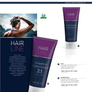 05
06
HAIR LINE | PERFEKTE HAARPFLEGE | 55
05
2 IN 1
•	Shampoo und Spülung in einem
•	Optimal für trockene Haare
•	Pflegt angegriffenes Haar	
200ml | Best.-Nr.: 656 | 12,00€	
(6,00€ PRO 100ml)
06
Haarspülung
•	Spülung für beanspruchtes Haar
•	Verleiht Glanz und Geschmeidigkeit
•	Gut gegen splissiges Haar (Silikone)	
200ml | Best.-Nr.: 658 | 12,50€	
(6,25€ PRO 100ml)
Auch unsere
Haarpflegemethode basiert
auf den heutigen Ansprüchen
und Wünschen des Kunden. Es
ist daher nicht verwunderlich,
dass wir auch hier auf
Parabene und Silikone in
unseren Shampoos verzichtet
haben. Somit präsentieren wir
Ihnen unsere Vegas Cosmetics
Hairline, mit all ihren
stylenden und pflegenden
Eigenschaften.
 