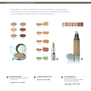 01 02 03
62 | COLOR CONCEPT | VOLLENDUNG IHRER SCHÖNHEIT
Farbenspiele zum Hervorheben Ihrer natürlichen Schönheit. Wir zeigen Ihnen
wie Sie sich mit unserem aufregenden, dekorativen und hochklassigen Make-up
zu jeder Tageszeit und jedem Anlass in Szene setzen können.
01
Foundation Creme
•	Moderne, leichte Make-up Formel
•	Incl. Schwamm	
15g | Best.-Nr.: 712 | 14,90€
02 Concealer (Abdeckstift)
4g | Best.-Nr.: 720 | 9,90€
03
Fluid Foundation
•	Cremiges Make-up Fluid
•	Natürliche Frische und Ebenmäßigkeit
•	Im praktischen Pumpspender	
30ml | Best.-Nr.: 705 | 17,50€	
(58,33€ PRO 100ml)
Farbe 2 Farbe 6
Farbe 3 Farbe 7
Farbe 5 Farbe 8
Farbe 1
Farbe 1
Farbe 3
Farbe 4
Farbe 5
Farbe 6
1 2 3 4 5 6 7
 