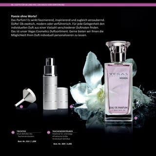 01 02
03
Poesie ohne Worte!
Das Parfüm! Es wirkt faszinierend, inspirierend und zugleich verzaubernd.
Düfte! Ob exotisch, modern oder verführerisch. Für jede Gelegenheit den
individuellen Duft aus einer Vielzahl verschiedener Duftnoten finden.
Das ist unser Vegas Cosmetics Duftsortiment. Gerne bieten wir Ihnen die
Möglichkeit Ihren Duft individuell personalisieren zu lassen.
06 | DÜFTE FÜR SIE UND IHN | EIN HAUCH VON VERFÜHRUNG
02
Taschenzerstäuber
•	Optimal für unterwegs
•	Praktische Größe
•	Individuell befüllbar	
Best.-Nr.: 809 | 6,00€
01
Trichter
•	Zum Befüllen des
Taschenzerstäubers	
Best.-Nr.: 814 | 1,00€
 