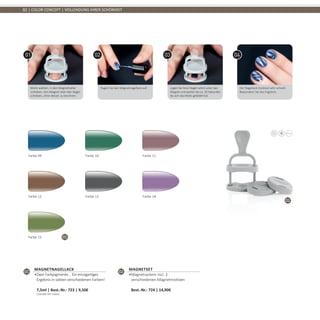 01
02
82 | COLOR CONCEPT | VOLLENDUNG IHRER SCHÖNHEIT
Motiv wählen, in den Magnethalter
schieben. Den Magnet über den Nagel
schieben, ohne diesen zu berühren.
Tragen Sie den Magnetnagellack auf. Legen Sie ihren Nagel sofort unter den
Magnet und warten Sie ca. 20 Sekunden
bis sich das Motiv gebildet hat.
Der Nagellack trocknet sehr schnell.
Bewundern Sie das Ergebnis.
Farbe 09 Farbe 10 Farbe 11
Farbe 12 Farbe 13 Farbe 14
Farbe 15
01
Magnetnagellack
•	Zwei Farbpigmente... Ein einzigartiges
Ergebnis in sieben verschiedenen Farben!	
7,5ml | Best.-Nr.: 723 | 9,50€	
(204,00€ PRO 100ml)
02
MAGNETSET
•	Magnetsystem incl. 3
verschiedenen Magnetmotiven	
Best.-Nr.: 724 | 14,90€
 